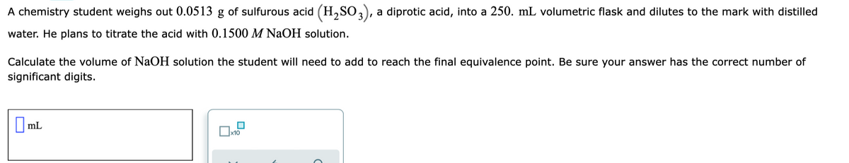 A chemistry student weighs out 0.0513 g of sulfurous acid (H,SO,), a diprotic acid, into a 250. mL volumetric flask and dilutes to the mark with distilled
water. He plans to titrate the acid with 0.1500 M NaOH solution.
Calculate the volume of NaOH solution the student will need to add to reach the final equivalence point. Be sure your answer has the correct number of
significant digits.
O ml
|mL
x10
