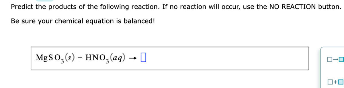 Predict the products of the following reaction. If no reaction will occur, use the NO REACTION button.
Be sure your chemical equation is balanced!
MgSO, (s) + HNO,(aq) → I
ロ→ロ
ロ+ロ
