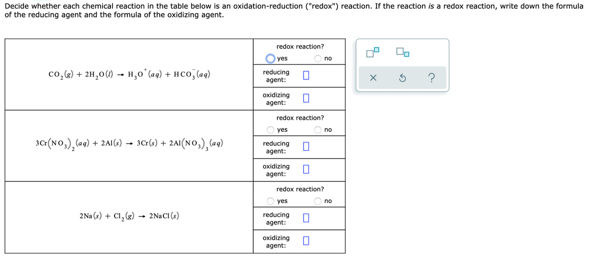 Decide whether each chemical reaction in the table below is an oxidation-reduction ("redox") reaction. If the reaction is a redox reaction, write down the formula
of the reducing agent and the formula of the oxidizing agent.
redox reaction?
yes
no
co, (k) + 2H,0(1) – H,0o*(aq) + HCO, (aq)
reducing
agent:
oxidizing
agent:
redox reaction?
yes
no
30:(NO,),(aq) + 2A1 (s) → 3C:(s) + 2A1(No,) (aq)
reducing
agent:
oxidizing
agent:
redox reaction?
yes
no
2Na (s) + Cl, (g)
2Na CI (s)
reducing
agent:
oxidizing
agent:
