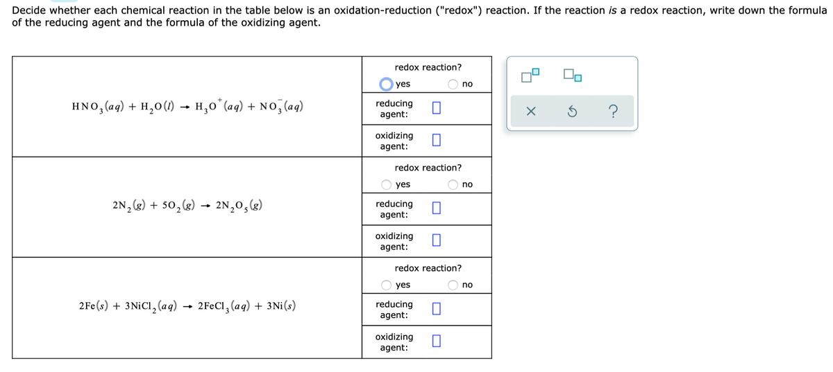 Decide whether each chemical reaction in the table below is an oxidation-reduction ("redox") reaction. If the reaction is a redox reaction, write down the formula
of the reducing agent and the formula of the oxidizing agent.
redox reaction?
yes
no
HNO, (aq) + H,0(1) → H,0*(aq) + No, (aq)
reducing
agent:
oxidizing
agent:
redox reaction?
yes
no
2N, (g) + 50,(g)
2N,0, (3)
reducing
agent:
oxidizing
agent:
redox reaction?
yes
no
2Fe(s) + 3NICI, (aq) → 2FEC1, (aq) + 3Ni(s)
reducing
agent:
oxidizing
agent:
