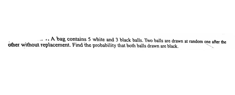 .. A bag contains 5 white and 3 black balls. Two balls are drawn at random one after the
other without replacement. Find the probability that both balls drawn are black.
