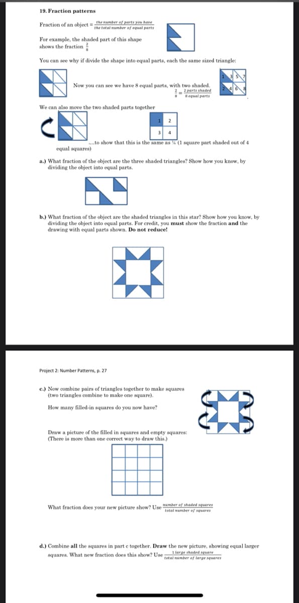 19. Fraction patterns
Fraction of an object =e number of parts you have
the total number of equal parts
For example, the shaded part of this shape
shows the fraction
You can see why if divide the shape into equal parts, each the same sized triangle:
Now you can see we have 8 equal parts, with two shaded.
2 2 parts shaded
sequal parts
We can also move the two shaded parts together
1 2
3
..to show that this is the same as % (1 square part shaded out of 4
equal squares)
a.) What fraction of the object are the three shaded triangles? Show how you know, by
dividing the object into equal parts.
b.) What fraction of the object are the shaded triangles in this star? Show how you know, by
dividing the object into equal parts. For credit, you must show the fraction and the
drawing with equal parts shown. Do not reduce!
Project
Number Patterns, p. 27
c.) Now combine pairs of triangles together to make squares
(two triangles combine to make one square).
How many filled-in squares do you now have?
Draw a picture of the filled in squares and empty squares:
(There is more than one correct way to draw this.)
What fraction does your new picture show? Use umber of shaded squares
total number of squares
d.) Combine all the squares in part e together. Draw the new picture, showing equal larger
squares. What new fraction does this show? Use total number of large squares
1 large shaded square
