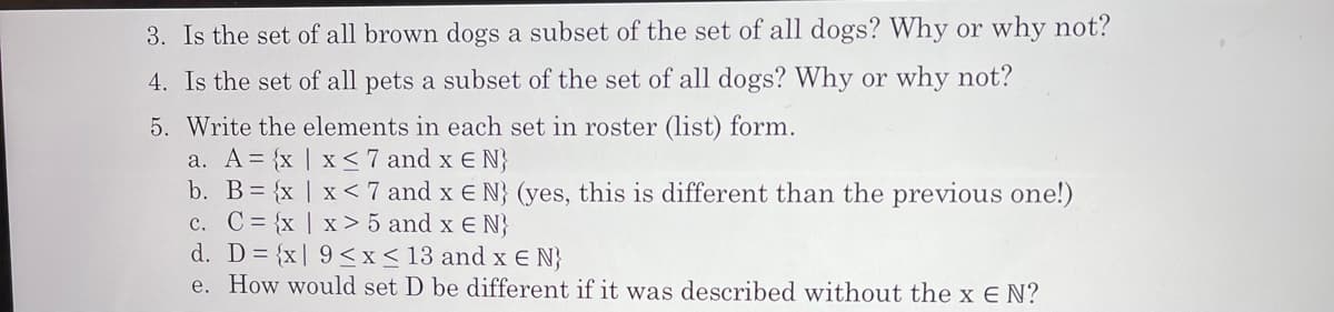 3. Is the set of all brown dogs a subset of the set of all dogs? Why or why not?
4. Is the set of all pets a subset of the set of all dogs? Why or why not?
5. Write the elements in each set in roster (list) form.
a. A= {x | x < 7 and x E N}
b. B= {x | x< 7 and x E N} (yes, this is different than the previous one!)
c. C = {x | x > 5 and x E N}
d. D= {x| 9<x<13 and x E N}
e. How would set D be different if it was described without the x E N?
