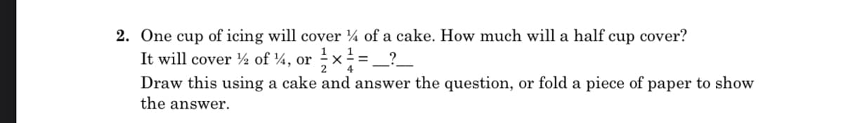 2. One cup of icing will cover ¼ of a cake. How much will a half cup cover?
It will cover ½ of ¼, or ;x-=_?_
1
Draw this using a cake and answer the question, or fold a piece of paper to show
the answer.
