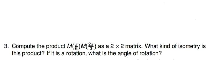 3. Compute the product M()M() as a 2 x 2 matrix. What kind of isometry is
this product? If it is a rotation, what is the angle of rotation?
