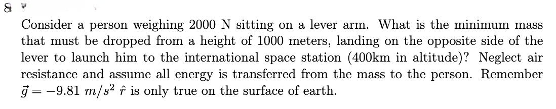 &
Consider a person weighing 2000 N sitting on a lever arm. What is the minimum mass
that must be dropped from a height of 1000 meters, landing on the opposite side of the
lever to launch him to the international space station (400km in altitude)? Neglect air
person. Remember
resistance and assume all energy is transferred from the mass to the
ģ= −9.81 m/s² ô is only true on the surface of earth.