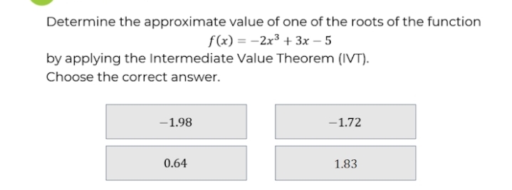 Determine the approximate value of one of the roots of the function
f(x) = -2x³ + 3x – 5
by applying the Intermediate Value Theorem (IVT).
Choose the correct answer.
-1.98
-1.72
0.64
1.83
