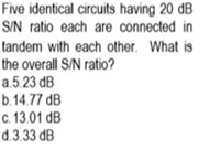 Five identical circuits having 20 dB
S/N ratio each are connected in
tandem with each other. What is
the overall S/N ratio?
a.5.23 dB
b.14.77 dB
c. 13.01 dB
d.3.33 dB
