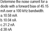 Determine the noise current for a
diode with a forward bias of 45.15
mA over a 100 kHz bandwidth.
a. 10.58 mA
b.10.04 nA
c.21.2 nA
d.38 nA
