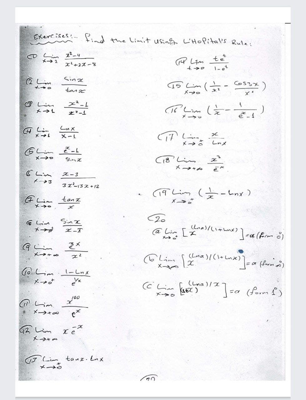 Exercises
find the Limit using L'HOPital's Rule:
o Lim 2_4
メ→2
tet
x+2ズ-8
1-et
2し。
Sina
15'Lim ( - O53x)
メ→o
tanx
メ→。
3 Lim
(ミー
メ→L
とミー
メ →ロ
Lnx
メ→!
X-L
メ→さ
Lnメ
GLim Ž-L
C18' Lim
メ→ロ
Snズ
メ→+メ
G Lim
ス-3
メ→3
32-3ス+12
(9Lin (+ーLnx)
G Lim
tanz
メ→さ
メ→e
ズ
Sin I
G Lim
メ→ル
@ Lim [x
メ→。
Lna)/い+Lnメ) 1-a(frm o)
Z-T
そ×
(Lna)l(\+Lnx)
6しim。
メー
Go Lim
1-Lnx
メ→
(Lna)/I
a (form £)
こa
メ→。
しm
メ→+
G2 Lim
メ→★
3 Lim tanz. Lnx
メ→。
