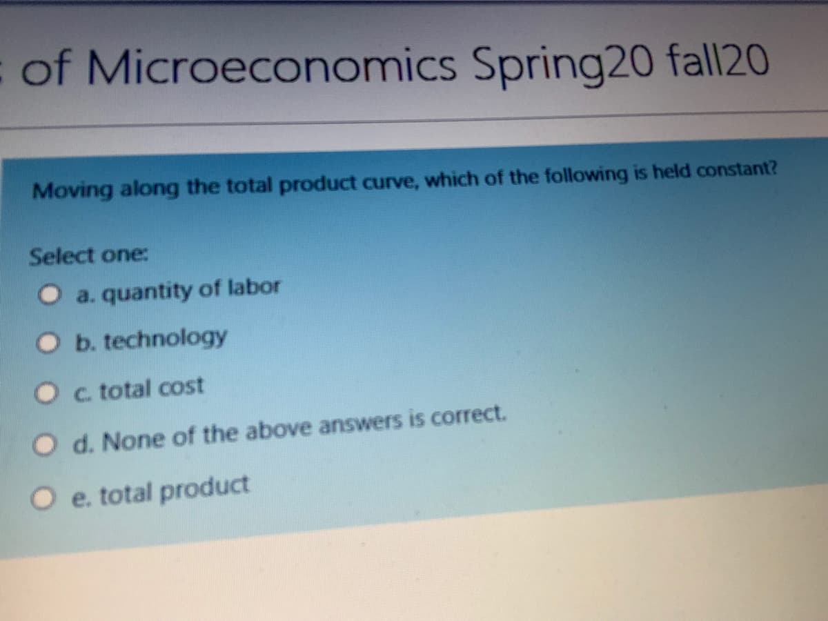 of Microeconomics Spring20 fall20
Moving along the total product curve, which of the following is held constant?
Select one:
O a. quantity of labor
O b. technology
O c. total cost
O d. None of the above answers is correct.
O e. total product
