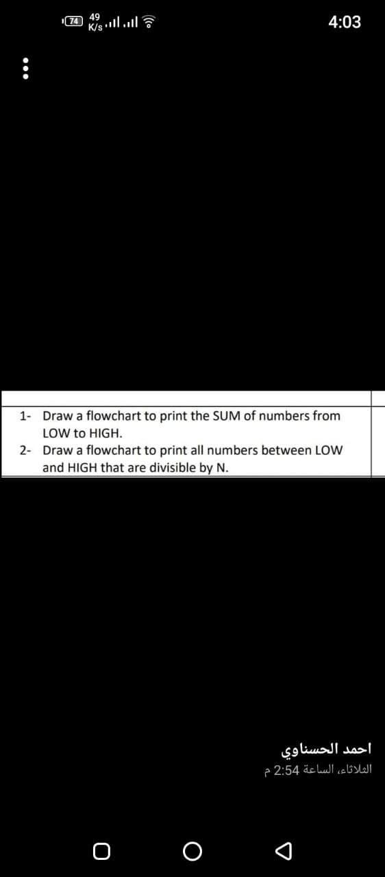 74 49
K/s ll.l
4:03
1- Draw a flowchart to print the SUM of numbers from
LOW to HIGH.
2- Draw a flowchart to print all numbers between LOW
and HIGH that are divisible by N.
احمد الحسناوي
الثلاثاء، الساعة 2:54 م
о о
