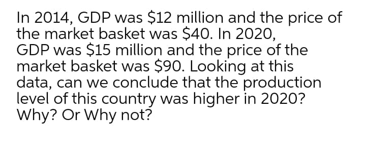 In 2014, GDP was $12 million and the price of
the market basket was $4O. In 2020,
GDP was $15 million and the price of the
market basket was $90. Looking at this
data, can we conclude that the production
level of this country was higher in 2020?
Why? Or Why not?

