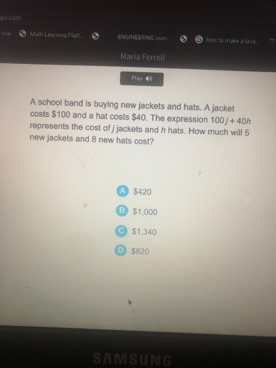 go.com
star
Math Learningy Platf.
ENGINEERING.com...
how to make a lava..
Maria Ferrell
Play )
A school band is buying new jackets and hats. A jacket
costs $100 and a hat costs $40. The expression 100j+40h
represents the cost of j jackets and h hats. How much will 5
new jackets and 8 new hats cost?
A $420
B $1,000
C $1,340
D $820
SAMSUNG
