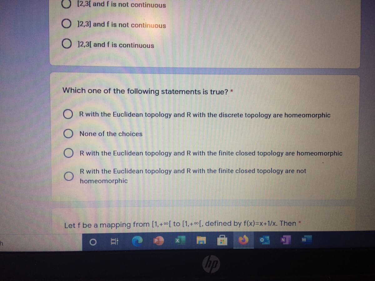 O [2,3[ and f is not continuous
O 12,3] and f is not continuous
O 12,3[ and f is continuous
Which one of the following statements is true? *
R with the Euclidean topology and R with the discrete topology are homeomorphic
None of the choices
R with the Euclidean topology and R with the finite closed topology are homeomorphic
R with the Euclidean topology and R with the finite closed topology are not
homeomorphic
Let f be a mapping from [1,+0[ to [1,+[, defined by f(x)=x+1/x. Then *
hp
