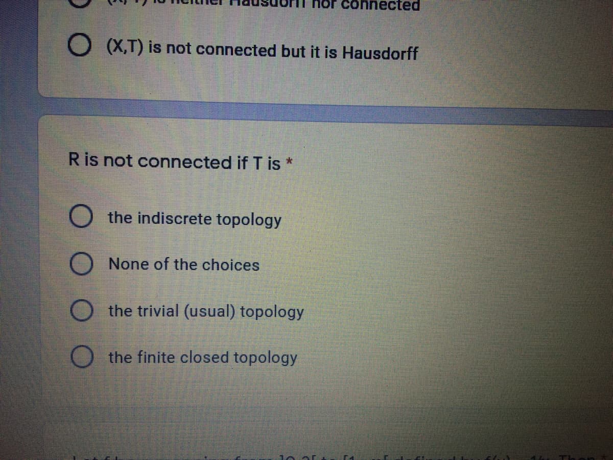 hor connected
O X,T) is not connected but it is Hausdorff
R is not connected if T is *
the indiscrete topology
None of the choices
the trivial (usual) topology
O the finite closed topology
