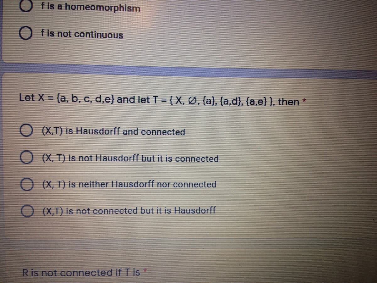 O fis a homeomorphism
O fis not continuous
Let X = {a, b, C, d,e} and let T = { X, Ø, {a}, {a,d}, {a,e}}, then *
O (X,T) is Hausdorff and connected
O (X, T) is not Hausdorff but it is connected
O (X, T) is neither Hausdorff nor connected
O (X,T) is not connected but it is Hausdorff
R is not connected if T is *
