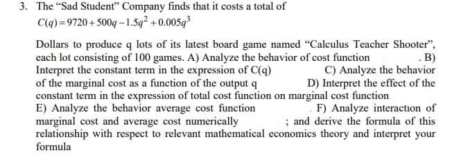 3. The "Sad Student" Company finds that it costs a total of
C(q) =9720 + 500q – 1.5q² + 0.005q³
Dollars to produce q lots of its latest board game named "Calculus Teacher Shooter",
each lot consisting of 100 games. A) Analyze the behavior of cost function
Interpret the constant term in the expression of C(q)
of the marginal cost as a function of the output q
constant term in the expression of total cost function on marginal cost function
E) Analyze the behavior average cost function
marginal cost and average cost numerically
relationship with respect to relevant mathematical economics theory and interpret your
.B)
C) Analyze the behavior
D) Interpret the effect of the
F) Analyze interaction of
; and derive the formula of this
formula
