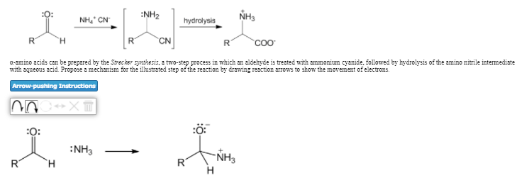 :O:
NH, CN
:NH2
NH3
hydrolysis
R
H.
CN
R
a-amino acids can be prepared by the Strecker synthesis, a two-step process in which an aldehyde is treated with ammonium cyanide, followed by hydrolysis of the amino nitrile intermediate
with aqueous acid. Propose a mechanism for the illustrated step of the reaction by drawing rezction arrows to show the movement of electrons.
Arrow-pushing Instructions
:0:
:ö:
:NH3
"NH3
R
R

