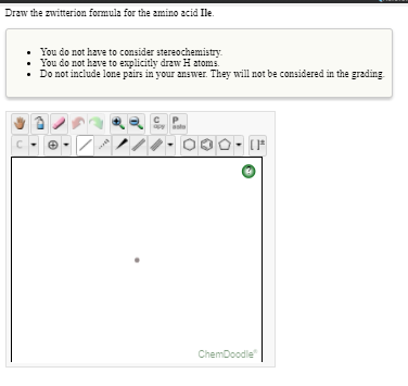 Draw the zwitterion formula for the amino acid Ile.
You do not have to consider stereochemistry.
You do not have to explicitly draw H atoms.
Do not include lone pairs in your answer. They will not be considered in the grading
apy
asta
ChemDoodle

