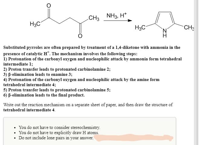 CH3
NH3, H*
H3C
H3C
CH:
Substituted pyrroles are often prepared by treatment of a 1,4-diketone with ammonia in the
presence of catalytic H*. The mechanism involves the following steps:
1) Protonation of the carbonyl oxygen and nucleophilic attack by ammonia form tetrahedral
intermediate 1;
2) Proton transfer leads to protonated carbinolamine 2;
3) B-elimination leads to enamine 3;
4) Protonation of the carbonyl oxygen and nucleophilic attack by the amine form
tetrahedral intermediate 4;
5) Proton transfer leads to protonated carbinolamine 5;
6) B-elimination leads to the final product.
Write out the reaction mechanism on a separate sheet of paper, and then draw the structure of
tetrahedral intermediate 4.
• You do not have to consider stereochemistry.
You do not have to explicitly draw H atoms.
Do not include lone pairs in your answer.
ZI

