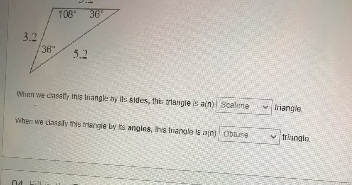 108° 36°
3.2
36°
5.2
When we classify this triangle by its sides, this triangle is a(n) Scalene
v triangle.
When we classify this triangle by its angles, this triangle is a(n) Obtuse
triangle.
04 Fill i
