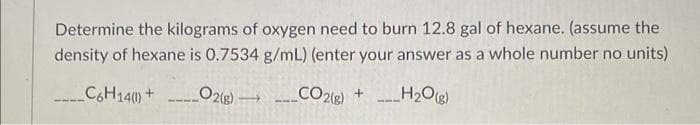 Determine the kilograms of oxygen need to burn 12.8 gal of hexane. (assume the
density of hexane is 0.7534 g/mL) (enter your answer as a whole number no units)
_C6H14() +
____CO2(g) + _H₂O(g)
_O2(g)
-