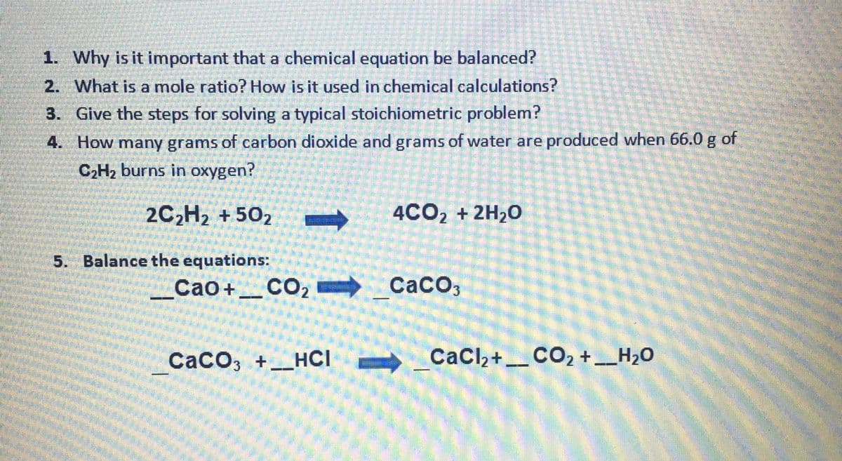 1. Why is it important that a chemical equation be balanced?
2. What is a mole ratio? How is it used in chemical calculations?
3. Give the steps for solving a typical stoichiometric problem?
4.
How many grams of carbon dioxide and grams of water are produced when 66.0 g of
C₂H₂ burns in oxygen?
2C₂H₂ +502
5. Balance the equations:
Cao + __CO,
CaCO3 + HCI-
4CO₂ + 2H₂O
CaCO3
CaCl₂ + __CO2 + __H₂O