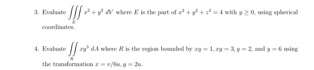 3. Evaluate
//| a2 + y? dV where E is the part of æ? + y? + 22
4 with y 2 0, using spherical
E
coordinates.
4. Evaluate
xy dA where R is the region bounded by ry = 1, xy = 3, y = 2, and y = 6 using
R
the transformation x = v/6u, y = 2u.
