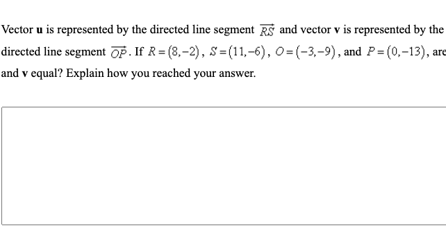 Vector u is represented by the directed line segment RS and vector v is represented by the
directed line segment OP. If R = (8,-2), S=(11,-6), 0= (-3,-9), and P= (0,-13), are
and v equal? Explain how you reached your answer.
