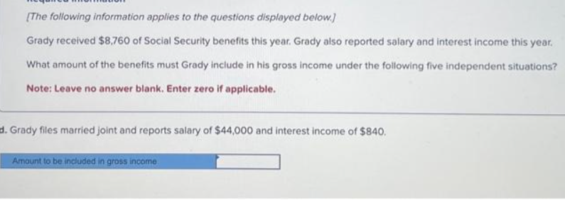 [The following information applies to the questions displayed below.]
Grady received $8,760 of Social Security benefits this year. Grady also reported salary and interest income this year.
What amount of the benefits must Grady include in his gross income under the following five independent situations?
Note: Leave no answer blank. Enter zero if applicable.
d. Grady files married joint and reports salary of $44,000 and interest income of $840.
Amount to be included in gross income