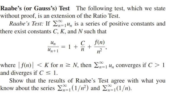Raabe's (or Gauss's) Test The following test, which we state
without proof, is an extension of the Ratio Test.
Raabe's Test: If E,-1u, is a series of positive constants and
there exist constants C, K, and N such that
Un
f(n)
Un+1
n?
where | f(n)| < K for n > N, then E=1 u, converges if C > 1
and diverges if C < 1.
Show that the results of Raabe's Test agree with what you
know about the series E1(1/n²) and E„-1(1/n).
