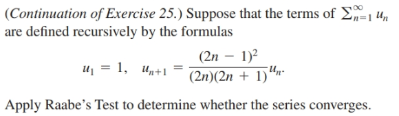 (Continuation of Exercise 25.) Suppose that the terms of En=1 Un
are defined recursively by the formulas
(2n – 1)2
Un.
(2n)(2n + 1)
u = 1, Un+1
Apply Raabe's Test to determine whether the series converges.
