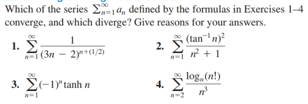 Which of the series Ea, defined by the formulas in Exercises 1-4
converge, and which diverge? Give reasons for your answers.
2. Σ
1
1. I
(tan-' n)?
2.
n²1
(3n – 2)+(1/2)
n=1
4.
log„(n!)
3. 2(-1)"tanh n
n=2
n=1
