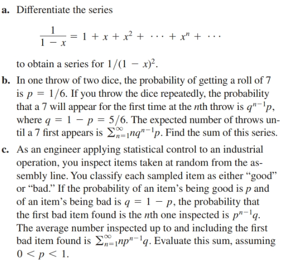 a. Differentiate the series
1 + x + x² + ·.. + x" +..
х
to obtain a series for 1/(1 – x)².
b. In one throw of two dice, the probability of getting a roll of 7
is p = 1/6. If you throw the dice repeatedly, the probability
that a 7 will appear for the first time at the nth throw is q"-'p,
where q = 1 – p = 5/6. The expected number of throws un-
til a 7 first appears is Enq"-'p. Find the sum of this series.
c. As an engineer applying statistical control to an industrial
operation, you inspect items taken at random from the as-
sembly line. You classify each sampled item as either “good"
or “bad." If the probability of an item’'s being good is p and
of an item's being bad is q = 1 – p, the probability that
the first bad item found is the nth one inspected is p"-'q.
The average number inspected up to and including the first
bad item found is E-¡np"-'q. Evaluate this sum, assuming
0 <p < 1.
