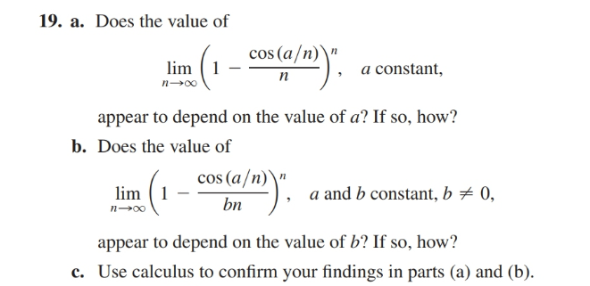 19. a. Does the value of
cos (a/n)\"
lim
a constant,
п
n-00
appear to depend on the value of a? If so, how?
b. Does the value of
cos (a/n)\"
lim (1
a and b constant, b ± 0,
bn
appear to depend on the value of b? If so, how?
c. Use calculus to confirm your findings in parts (a) and (b).

