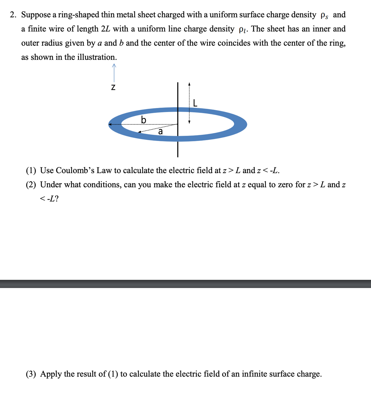 2. Suppose a ring-shaped thin metal sheet charged with a uniform surface charge density Ps and
a finite wire of length 2L with a uniform line charge density pı. The sheet has an inner and
outer radius given by a and b and the center of the wire coincides with the center of the ring,
as shown in the illustration.
a
(1) Use Coulomb's Law to calculate the electric field at z> L and z <-L.
(2) Under what conditions, can you make the electric field at z equal to zero for z > L and z
<-L?
(3) Apply the result of (1) to calculate the electric field of an infinite surface charge.
