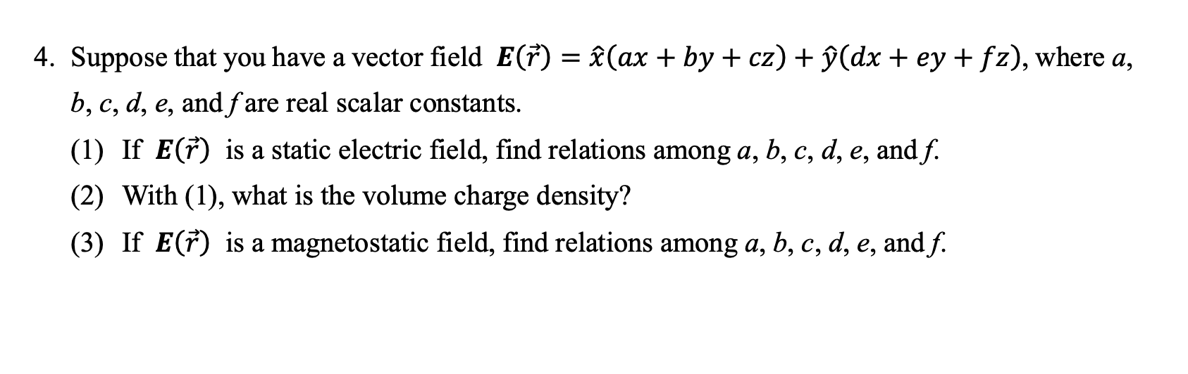 Suppose that you have a vector field E(ř) = î(ax + by + cz) + ŷ(dx + ey + fz), where a,
b, c, d, e, andf are real scalar constants.
(1) If E(†) is a static electric field, find relations among a, b, c, d, e, and f.
(2) With (1), what is the volume charge density?
(3) If E(†) is a magnetostatic field, find relations among a, b, c, d, e, and f.
