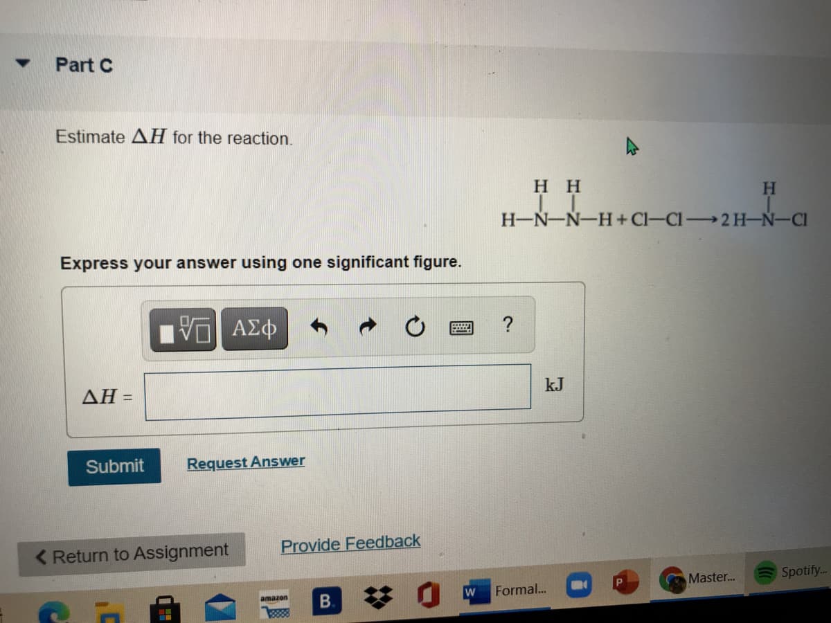 Part C
Estimate AH for the reaction.
нн
H.
H-N-N-H+ Cl-CI2H-Ń-CI
Express your answer using one significant figure.
?
AH =
kJ
Submit
Request Answer
< Return to Assignment
Provide Feedback
Master..
Spotify..
Formal..
amazon
B.
88
