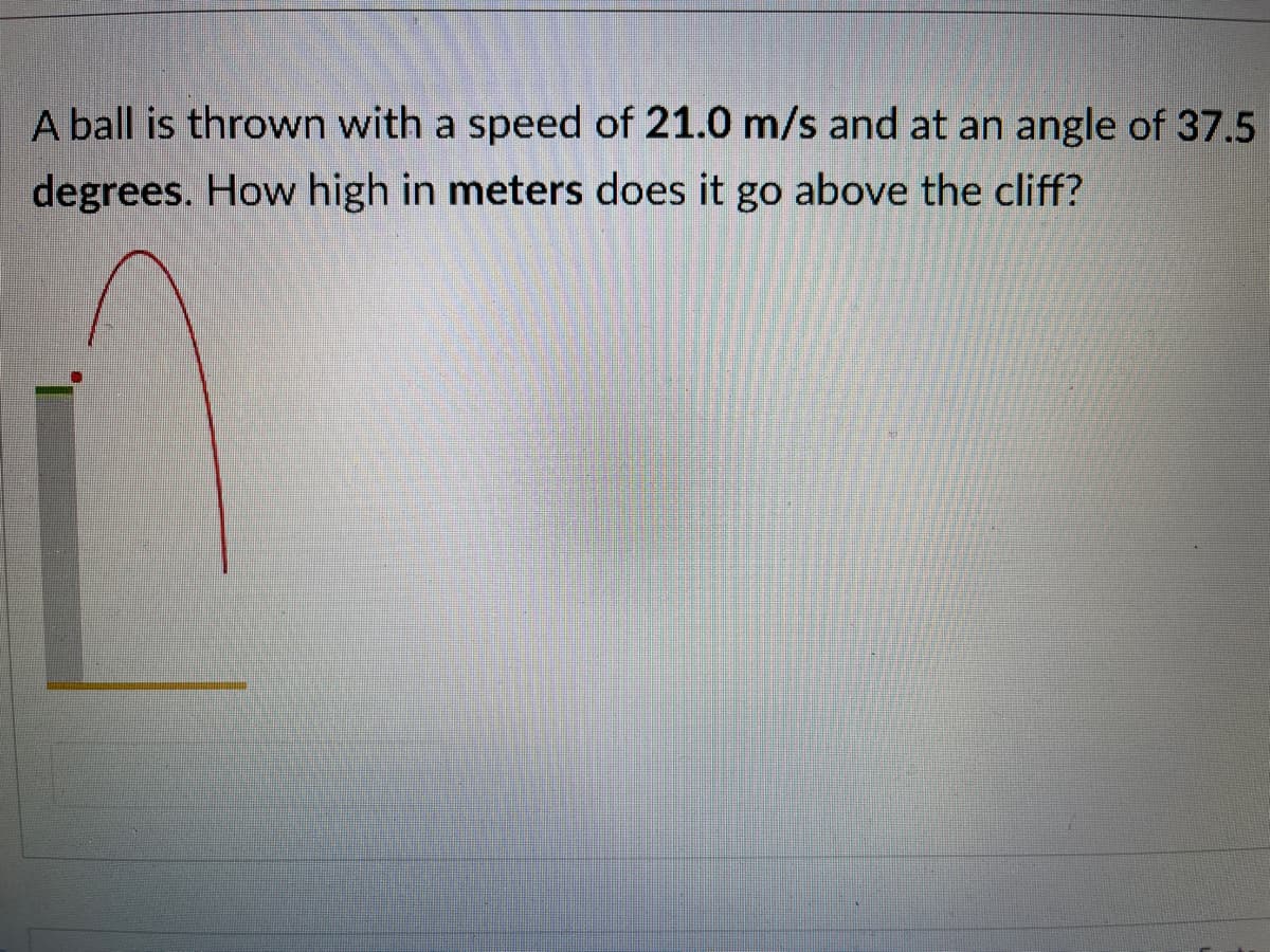 A ball is thrown with a speed of 21.0 m/s and at an angle of 37.5
degrees. How high in meters does it go above the cliff?
