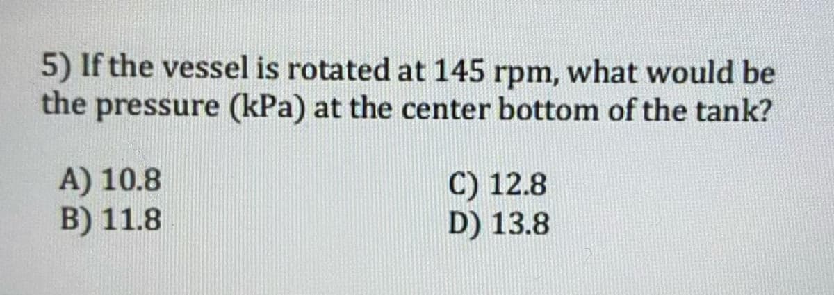 5) If the vessel is rotated at 145 rpm, what would be
the pressure (kPa) at the center bottom of the tank?
A) 10.8
B) 11.8
C) 12.8
D) 13.8
