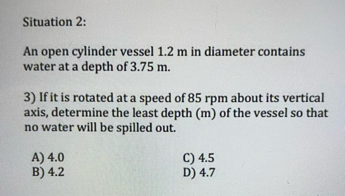 Situation 2:
An open cylinder vessel 1.2 m in diameter contains
water at a depth of 3.75 m.
3) If it is rotated at a speed of 85 rpm about its vertical
axis, determine the least depth (m) of the vessel so that
no water will be spilled out.
A) 4.0
B) 4.2
C) 4.5
D) 4.7
