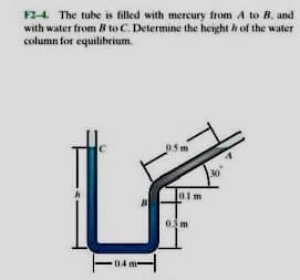 F24. The tube is filled with mercury from A to B, and
with water from B to C. Determine the height h of the water
column for equilibrium.
05m
0.1m
04 m-
