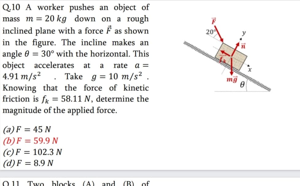Q.10 A worker pushes an object of
20 kg down on a rough
mass m =
inclined plane with a force F as shown
in the figure. The incline makes an
angle 0 = 30° with the horizontal. This
object accelerates
4.91 m/s²
Knowing that the force of kinetic
friction is fr = 58.11 N, determine the
magnitude of the applied force.
20
at
a
rate
a =
Take g = 10 m/s² .
mg
(a) F = 45 N
(b) F = 59.9 N
(c) F = 102.3 N
(d) F = 8.9 N
O 11
Two blocks (A).
and
(B) of
