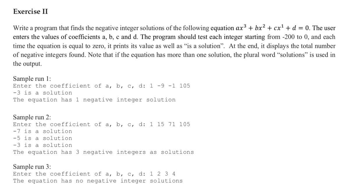 Exercise II
Write a program that finds the negative integer solutions of the following equation ax³ + bx² + cx' + d = 0. The user
enters the values of coefficients a, b, c and d. The program should test each integer starting from -200 to 0, and each
time the equation is equal to zero, it prints its value as well as "is a solution". At the end, it displays the total number
of negative integers found. Note that if the equation has more than one solution, the plural word "solutions" is used in
the output.
Sample run 1:
Enter the coefficient of a, b, c, d: 1 -9 -1 105
-3 is a solution
The equation has 1 negative integer solution
Sample run 2:
Enter the coefficient of a, b, c, d: 1 15 71 105
-7 is a solution
-5 is a solution
-3 is a solution
The equation has 3 negative integers as solutions
Sample run 3:
Enter the coefficient of a, b, c, d: 1 2 3 4
The equation has no negative integer solutions
