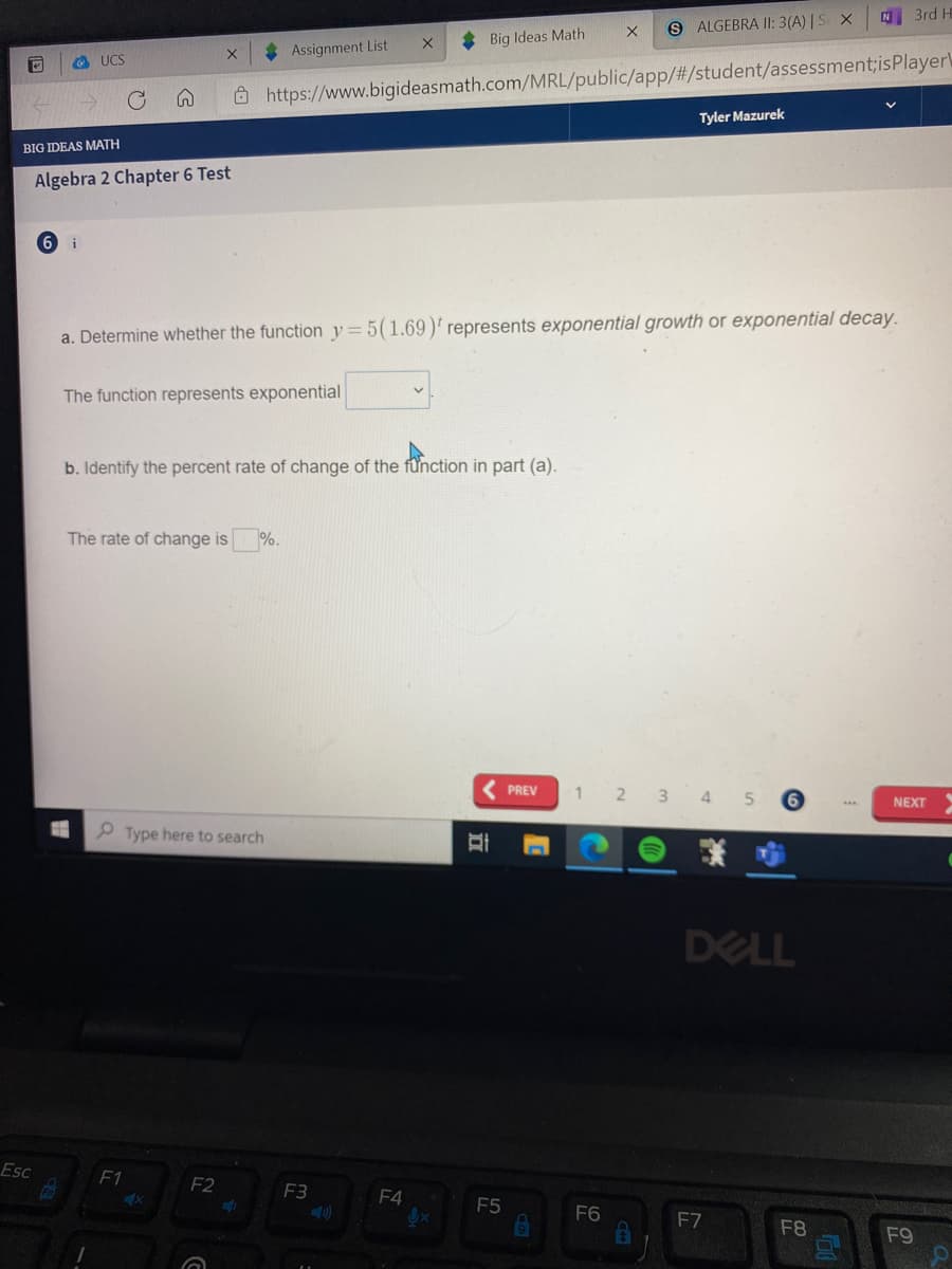 N 3rd H
9 ALGEBRA II: 3(A) | S X
* Big Ideas Math
Assignment List
O UCS
Ô https://www.bigideasmath.com/MRL/public/app/#/student/assessment;isPlayer\
Tyler Mazurek
BIG IDEAS MATH
Algebra 2 Chapter 6 Test
9.
i
a. Determine whether the function y=5(1.69)' represents exponential growth or exponential decay.
The function represents exponential
b. Identify the percent rate of change of the fünction in part (a).
The rate of change is
%.
PREV
1 2 3 4 5
NEXT
Type here to search
DELL
Esc
F1
F2
F3
F4
F5
F6
F7
F8
F9
