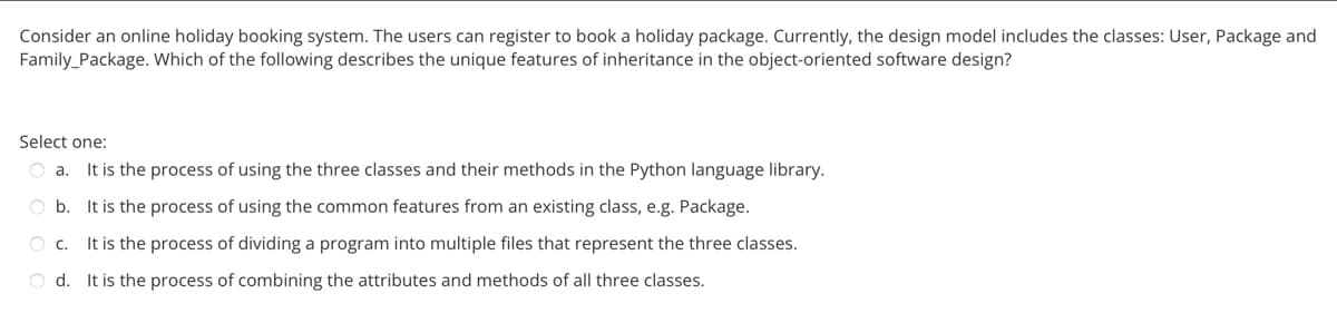 Consider an online holiday booking system. The users can register to book a holiday package. Currently, the design model includes the classes: User, Package and
Family Package. Which of the following describes the unique features of inheritance in the object-oriented software design?
Select one:
O a. It is the process of using the three classes and their methods in the Python language library.
Ob. It is the process of using the common features from an existing class, e.g. Package.
O C. It is the process of dividing a program into multiple files that represent the three classes.
Od. It is the process of combining the attributes and methods of all three classes.