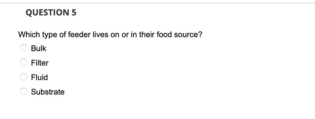 QUESTION 5
Which type of feeder lives on or in their food source?
Bulk
Filter
Fluid
Substrate
