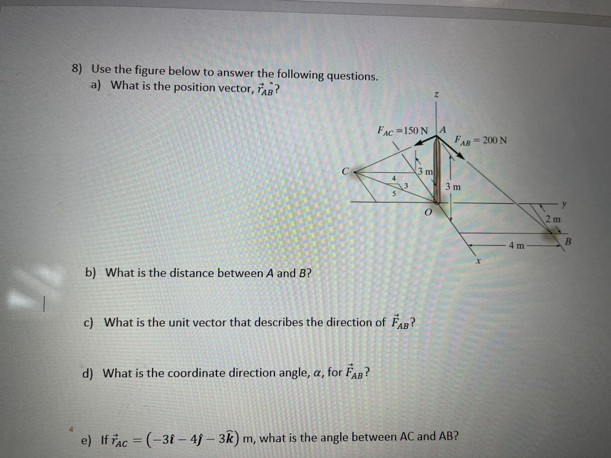 8) Use the figure below to answer the following questions.
a) What is the position vector, AB?
2.
FAC=150 N A
FAB= 200 N
3m
3m
y
2 m
-4 m
b) What is the distance between A and B?
АВ
c) What is the unit vector that describes the direction of FR?
d) What is the coordinate direction angle, a, for FAR?
e) If Ac = (-
3î-4f- 3k) m, what is the angle between AC and AB?
