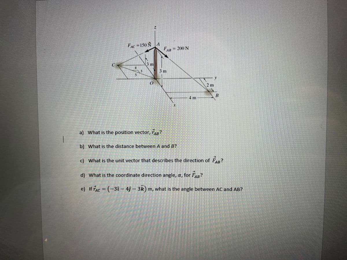 FAe=150N A
%3D
FAR=200 N
3m
3 m
y.
2 m
-4 m
a) What is the position vector, rap?
AB
b) What is the distance between A and B?
c) What is the unit vector that describes the direction of Fn?
AB
d) What is the coordinate direction angle, a, for FaB
e) If rac = (-31 – 4j – 3k) m, what is the angle between AC and AB?
